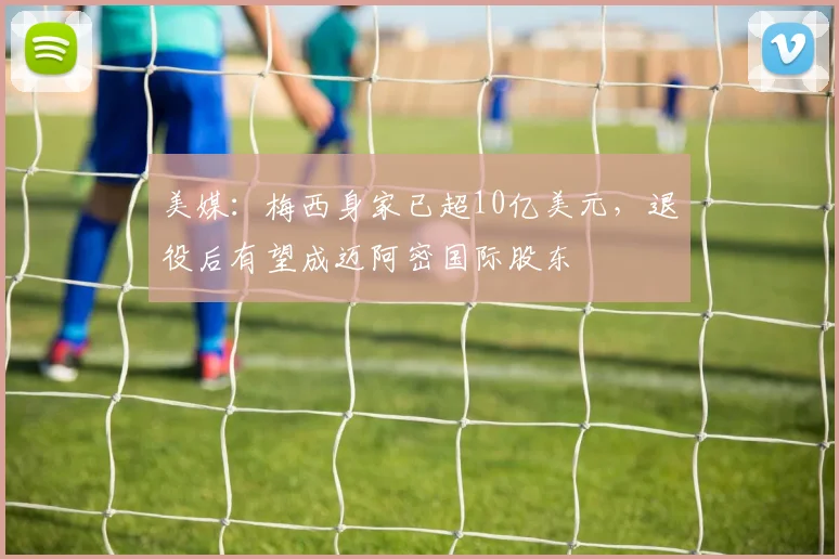 美媒：梅西身家已超10亿美元，退役后有望成迈阿密国际股东